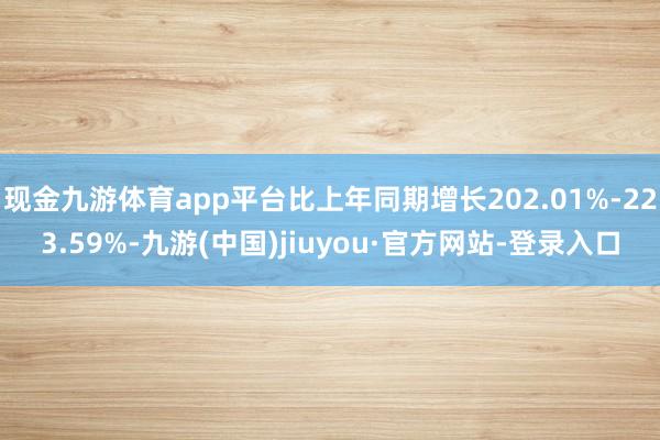 现金九游体育app平台比上年同期增长202.01%-223.59%-九游(中国)jiuyou·官方网站-登录入口