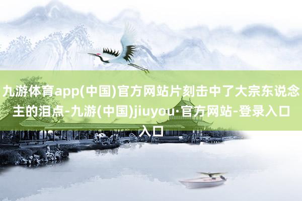 九游体育app(中国)官方网站片刻击中了大宗东说念主的泪点-九游(中国)jiuyou·官方网站-登录入口