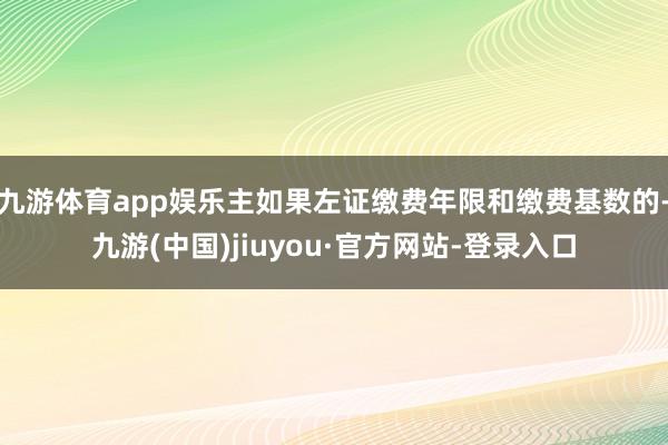 九游体育app娱乐主如果左证缴费年限和缴费基数的-九游(中国)jiuyou·官方网站-登录入口