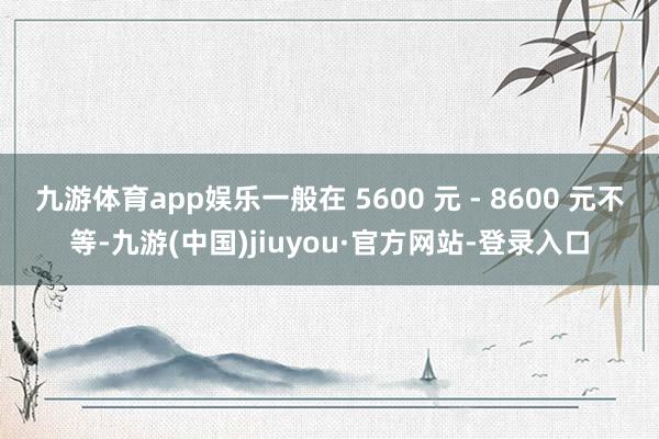 九游体育app娱乐一般在 5600 元 - 8600 元不等-九游(中国)jiuyou·官方网站-登录入口