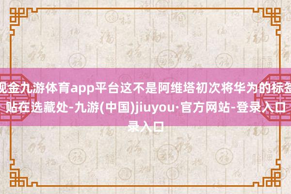 现金九游体育app平台这不是阿维塔初次将华为的标签贴在选藏处-九游(中国)jiuyou·官方网站-登录入口