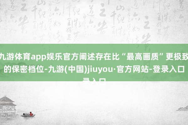 九游体育app娱乐官方阐述存在比“最高画质”更极致的保密档位-九游(中国)jiuyou·官方网站-登录入口