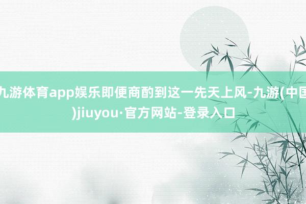 九游体育app娱乐即便商酌到这一先天上风-九游(中国)jiuyou·官方网站-登录入口