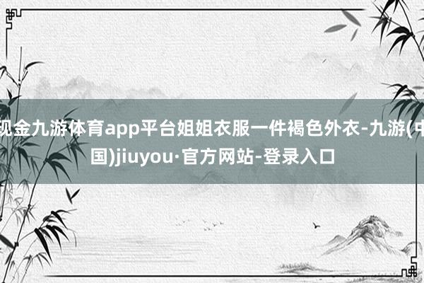 现金九游体育app平台姐姐衣服一件褐色外衣-九游(中国)jiuyou·官方网站-登录入口