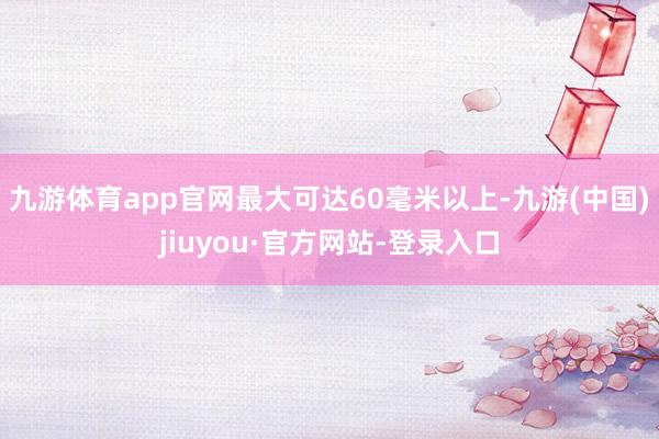 九游体育app官网最大可达60毫米以上-九游(中国)jiuyou·官方网站-登录入口