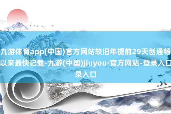 九游体育app(中国)官方网站较旧年提前29天创通畅以来最快记载-九游(中国)jiuyou·官方网站-登录入口