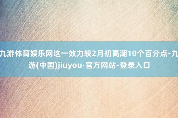 九游体育娱乐网这一效力较2月初高潮10个百分点-九游(中国)jiuyou·官方网站-登录入口