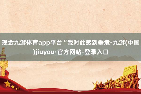 现金九游体育app平台　　“我对此感到垂危-九游(中国)jiuyou·官方网站-登录入口
