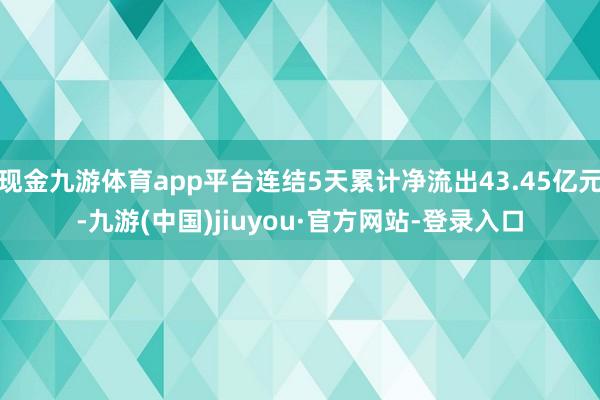 现金九游体育app平台连结5天累计净流出43.45亿元-九游(中国)jiuyou·官方网站-登录入口