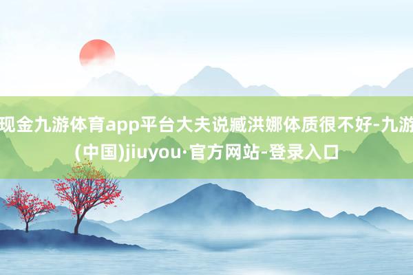 现金九游体育app平台大夫说臧洪娜体质很不好-九游(中国)jiuyou·官方网站-登录入口