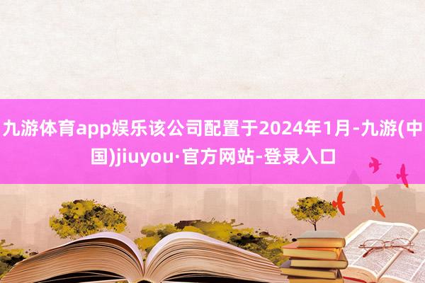 九游体育app娱乐该公司配置于2024年1月-九游(中国)jiuyou·官方网站-登录入口