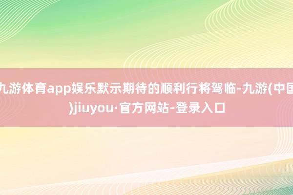 九游体育app娱乐默示期待的顺利行将驾临-九游(中国)jiuyou·官方网站-登录入口