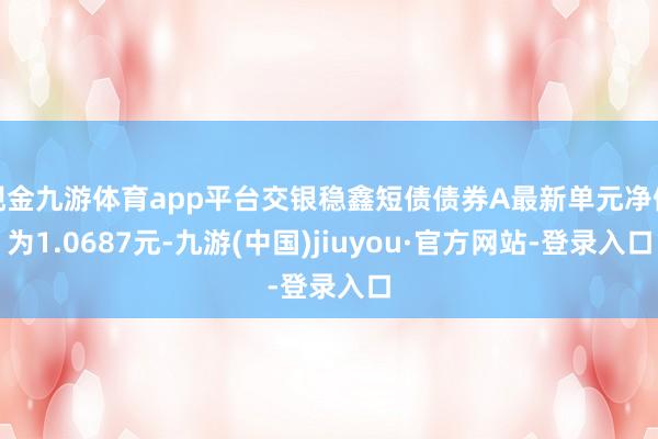 现金九游体育app平台交银稳鑫短债债券A最新单元净值为1.0687元-九游(中国)jiuyou·官方网站-登录入口