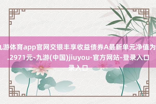 九游体育app官网交银丰享收益债券A最新单元净值为2.2971元-九游(中国)jiuyou·官方网站-登录入口