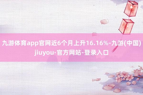 九游体育app官网近6个月上升16.16%-九游(中国)jiuyou·官方网站-登录入口