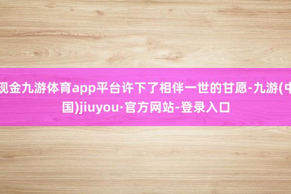 现金九游体育app平台许下了相伴一世的甘愿-九游(中国)jiuyou·官方网站-登录入口