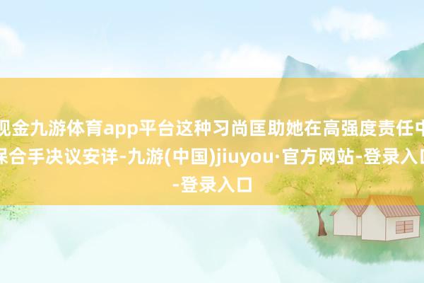 现金九游体育app平台这种习尚匡助她在高强度责任中保合手决议安详-九游(中国)jiuyou·官方网站-登录入口