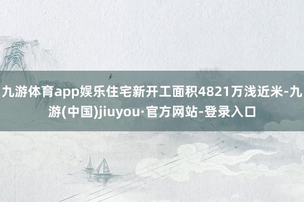 九游体育app娱乐住宅新开工面积4821万浅近米-九游(中国)jiuyou·官方网站-登录入口