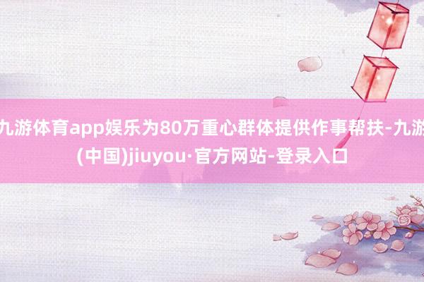 九游体育app娱乐为80万重心群体提供作事帮扶-九游(中国)jiuyou·官方网站-登录入口
