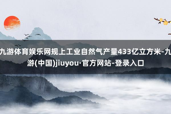 九游体育娱乐网规上工业自然气产量433亿立方米-九游(中国)jiuyou·官方网站-登录入口