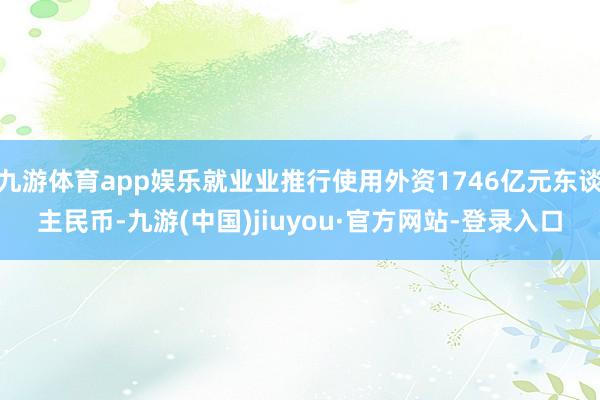 九游体育app娱乐就业业推行使用外资1746亿元东谈主民币-九游(中国)jiuyou·官方网站-登录入口