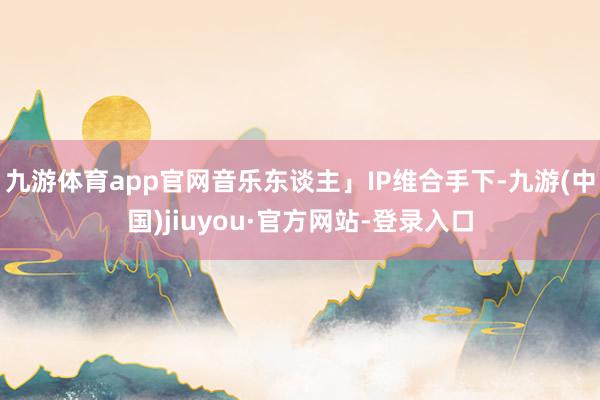 九游体育app官网音乐东谈主」IP维合手下-九游(中国)jiuyou·官方网站-登录入口
