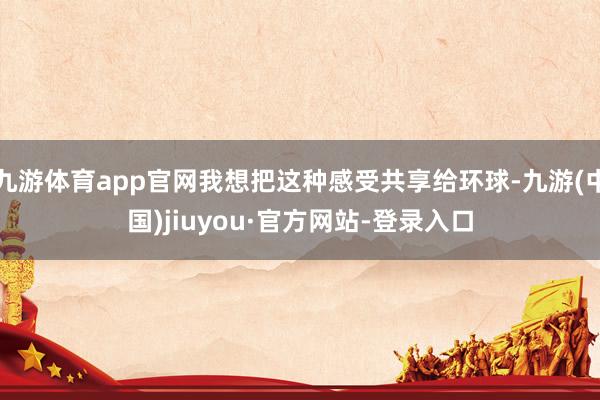 九游体育app官网我想把这种感受共享给环球-九游(中国)jiuyou·官方网站-登录入口