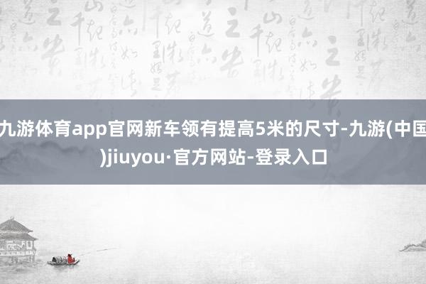 九游体育app官网新车领有提高5米的尺寸-九游(中国)jiuyou·官方网站-登录入口