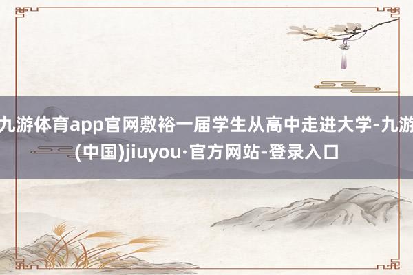 九游体育app官网敷裕一届学生从高中走进大学-九游(中国)jiuyou·官方网站-登录入口