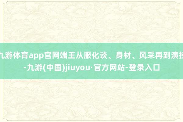 九游体育app官网端王从服化谈、身材、风采再到演技-九游(中国)jiuyou·官方网站-登录入口