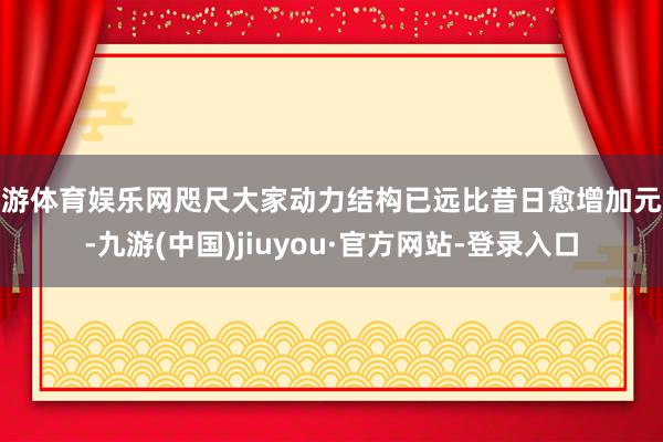 九游体育娱乐网咫尺大家动力结构已远比昔日愈增加元化-九游(中国)jiuyou·官方网站-登录入口