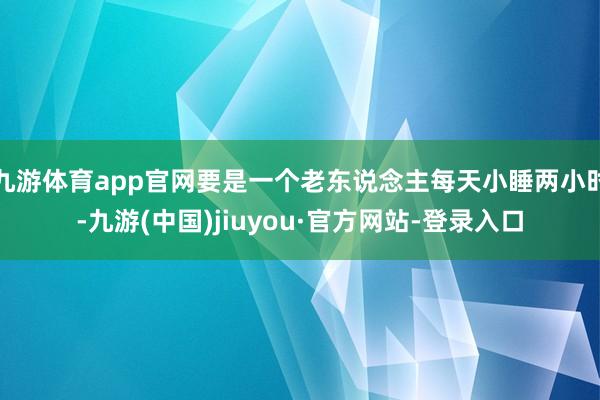 九游体育app官网要是一个老东说念主每天小睡两小时-九游(中国)jiuyou·官方网站-登录入口