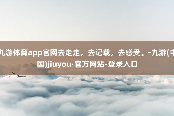 九游体育app官网去走走，去记载，去感受。-九游(中国)jiuyou·官方网站-登录入口
