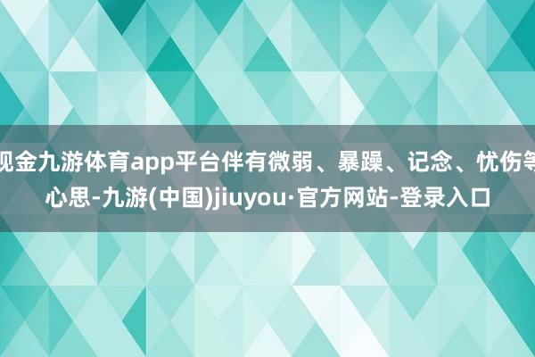 现金九游体育app平台伴有微弱、暴躁、记念、忧伤等心思-九游(中国)jiuyou·官方网站-登录入口