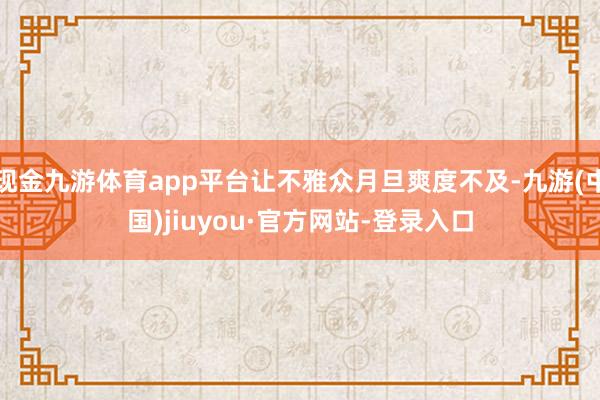 现金九游体育app平台让不雅众月旦爽度不及-九游(中国)jiuyou·官方网站-登录入口