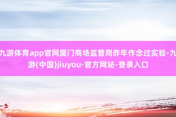 九游体育app官网厦门商场监管局昨年作念过实验-九游(中国)jiuyou·官方网站-登录入口