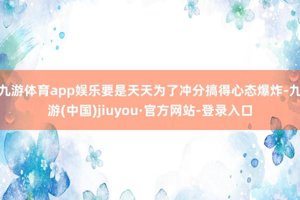 九游体育app娱乐要是天天为了冲分搞得心态爆炸-九游(中国)jiuyou·官方网站-登录入口