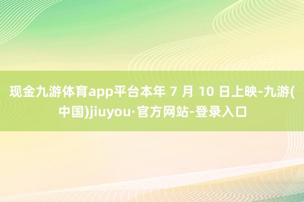 现金九游体育app平台本年 7 月 10 日上映-九游(中国)jiuyou·官方网站-登录入口