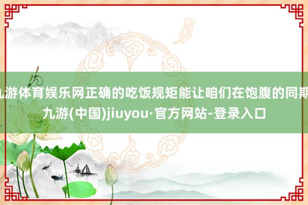 九游体育娱乐网正确的吃饭规矩能让咱们在饱腹的同期-九游(中国)jiuyou·官方网站-登录入口