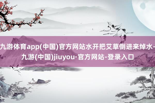 九游体育app(中国)官方网站水开把艾草倒进来焯水-九游(中国)jiuyou·官方网站-登录入口