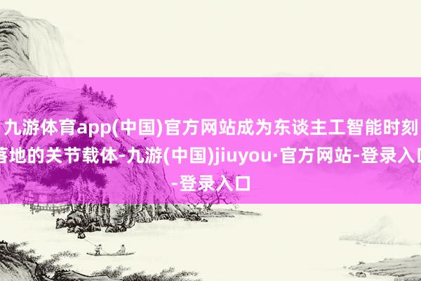 九游体育app(中国)官方网站成为东谈主工智能时刻落地的关节载体-九游(中国)jiuyou·官方网站-登录入口