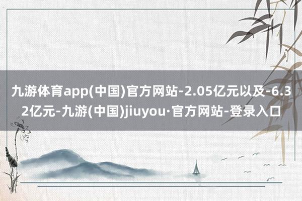 九游体育app(中国)官方网站-2.05亿元以及-6.32亿元-九游(中国)jiuyou·官方网站-登录入口