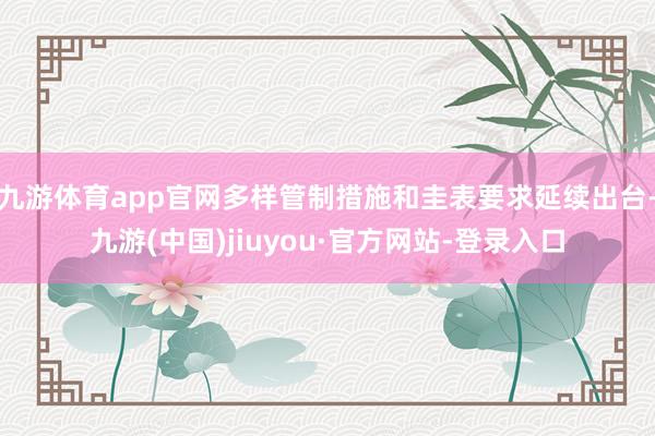 九游体育app官网多样管制措施和圭表要求延续出台-九游(中国)jiuyou·官方网站-登录入口