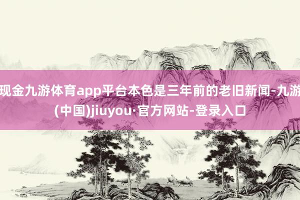 现金九游体育app平台本色是三年前的老旧新闻-九游(中国)jiuyou·官方网站-登录入口