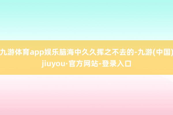 九游体育app娱乐脑海中久久挥之不去的-九游(中国)jiuyou·官方网站-登录入口