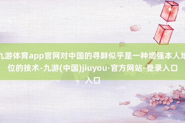 九游体育app官网对中国的寻衅似乎是一种增强本人地位的技术-九游(中国)jiuyou·官方网站-登录入口