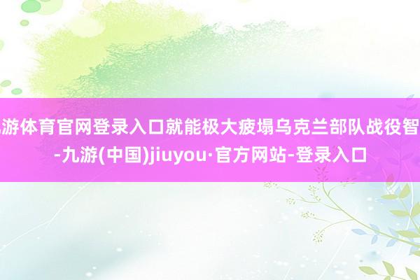 九游体育官网登录入口就能极大疲塌乌克兰部队战役智商-九游(中国)jiuyou·官方网站-登录入口