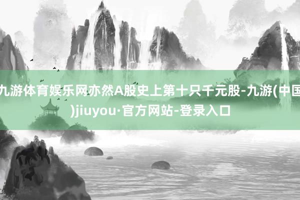 九游体育娱乐网亦然A股史上第十只千元股-九游(中国)jiuyou·官方网站-登录入口