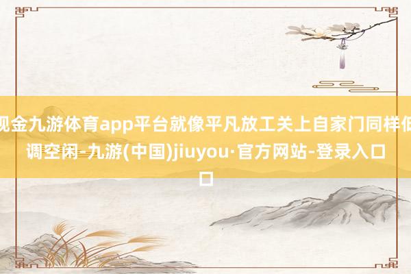 现金九游体育app平台就像平凡放工关上自家门同样低调空闲-九游(中国)jiuyou·官方网站-登录入口