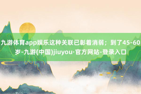 九游体育app娱乐这种关联已彰着消弱；到了45-60岁-九游(中国)jiuyou·官方网站-登录入口